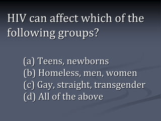 HIV can affect which of the
following groups?

   (a) Teens, newborns
   (b) Homeless, men, women
   (c) Gay, straight, transgender
   (d) All of the above
 