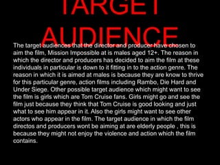 TARGET
          AUDIENCE
The target audiences that the director and producer have chosen to
aim the film, Mission Impossible at is males aged 12+. The reason in
which the director and producers has decided to aim the film at these
individuals in particular is down to it fitting in to the action genre. The
reason in which it is aimed at males is because they are know to thrive
for this particular genre, action films including Rambo, Die Hard and
Under Siege. Other possible target audience which might want to see
the film is girls which are Tom Cruise fans. Girls might go and see the
film just because they think that Tom Cruise is good looking and just
what to see him appear in it. Also the girls might want to see other
actors who appear in the film. The target audience in which the film
directos and producers wont be aiming at are elderly people , this is
because they might not enjoy the violence and action which the film
contains.
 