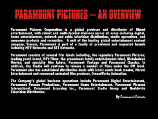 PARAMOUNT PICTURES
   – AN OVERVIEW
Paramount Pictures Corporation is a global producer and distributor of
filmed entertainment, with robust and multi-faceted divisions across all
areas including digital, home entertainment, network and cable television
distribution, studio operations, and consumer products and recreation. A
unit      of     the     leading     global     entertainment      content
company, Viacom, Paramount is part of a family of prominent and
respected      brands      including    MTV     Networks      and       BET
Networks.   Paramount consists of several film labels including, the
legendary Paramount Pictures; leading youth brand, MTV Films; the
preeminent family entertainment label, Nickelodeon Movies; and specialty
film labels, Paramount Vantage and Paramount Classics. In addition, the
Studio will continue to release a number of films under the DW label.
Paramount also has established distribution deals with iconic comic book
creator,    Marvel    Entertainment    and   renowned     animated      film
producer, DreamWorks Animation.   The Company’s global business
operations include Paramount Digital Entertainment, Paramount Famous
Productions, Paramount Home Entertainment, Paramount Pictures
International, Paramount Licensing Inc., Paramount Studio Group and
Worldwide Television Distribution.
                                                         By Paramount Pictures
 