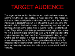 TARGET AUDIENCE
The target audiences that the director and producer have chosen to
aim the film, Mission Impossible at is males aged 12+. The reason in
which the director and producers has decided to aim the film at these
individuals in particular is down to it fitting in to the action genre. The
reason in which it is aimed at males is because they are know to thrive
for this particular genre, action films including Rambo, Die Hard and
Under Siege. Other possible target audience which might want to see
the film is girls which are Tom Cruise fans. Girls might go and see the
film just because they think that Tom Cruise is good looking and just
what to see him appear in it. Also the girls might want to see other
actors who appear in the film. The target audience in which the film
directos and producers wont be aiming at are elderly people , this is
because they might not enjoy the violence and action which the film
contains.
 