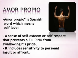 -Amor propio" is Spanish
 word which means
 self love;

- a sense of self-esteem or self respect
that prevents a FILIPINO from
swallowing his pride.
- It includes sensitivity to personal
insult or affront.
 