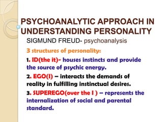 PSYCHOANALYTIC APPROACH IN
UNDERSTANDING PERSONALITY
 SIGMUND FREUD- psychoanalysis
 3 structures of personality:
 1. ID(the it)- houses instincts and provide
 the source of psychic energy.
 2. EGO(I) – interacts the demands of
 reality in fulfilling instinctual desires.
 3. SUPEREGO(over the I ) – represents the
 internalization of social and parental
 standard.
 