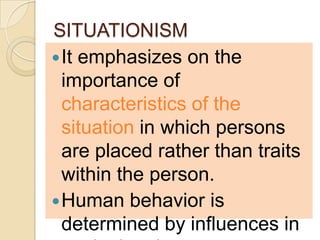SITUATIONISM
 It emphasizes on the
  importance of
  characteristics of the
  situation in which persons
  are placed rather than traits
  within the person.
 Human behavior is
  determined by influences in
 