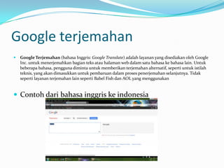 Google terjemahan
   Google Terjemahan (bahasa Inggris: Google Translate) adalah layanan yang disediakan oleh Google
    Inc. untuk menerjemahkan bagian teks atau halaman web dalam satu bahasa ke bahasa lain. Untuk
    beberapa bahasa, pengguna diminta untuk memberikan terjemahan alternatif, seperti untuk istilah
    teknis, yang akan dimasukkan untuk pembaruan dalam proses penerjemahan selanjutnya. Tidak
    seperti layanan terjemahan lain seperti Babel Fish dan AOL yang menggunakan


 Contoh dari bahasa inggris ke indonesia
 