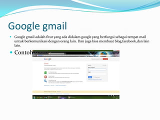Google gmail
 Google gmail adalah fitur yang ada didalam google yang berfungsi sebagai tempat mail
  untuk berkomunikasi dengan orang lain. Dan juga bisa membuat blog,facebook,dan lain
  lain.

 Contoh:
 