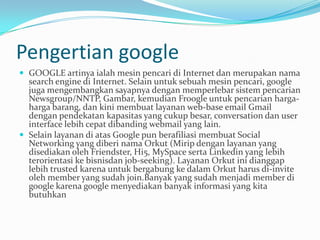 Pengertian google
 GOOGLE artinya ialah mesin pencari di Internet dan merupakan nama
  search engine di Internet. Selain untuk sebuah mesin pencari, google
  juga mengembangkan sayapnya dengan memperlebar sistem pencarian
  Newsgroup/NNTP, Gambar, kemudian Froogle untuk pencarian harga-
  harga barang, dan kini membuat layanan web-base email Gmail
  dengan pendekatan kapasitas yang cukup besar, conversation dan user
  interface lebih cepat dibanding webmail yang lain.
 Selain layanan di atas Google pun berafiliasi membuat Social
  Networking yang diberi nama Orkut (Mirip dengan layanan yang
  disediakan oleh Friendster, Hi5, MySpace serta Linkedin yang lebih
  terorientasi ke bisnisdan job-seeking). Layanan Orkut ini dianggap
  lebih trusted karena untuk bergabung ke dalam Orkut harus di-invite
  oleh member yang sudah join.Banyak yang sudah menjadi member di
  google karena google menyediakan banyak informasi yang kita
  butuhkan
 