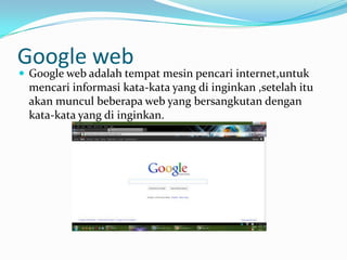 Google web
 Google web adalah tempat mesin pencari internet,untuk
 mencari informasi kata-kata yang di inginkan ,setelah itu
 akan muncul beberapa web yang bersangkutan dengan
 kata-kata yang di inginkan.
 