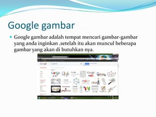 Google gambar
 Google gambar adalah tempat mencari gambar-gambar
 yang anda inginkan ,setelah itu akan muncul beberapa
 gambar yang akan di butuhkan nya.
 