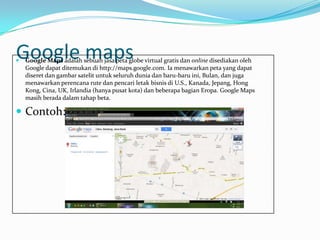 Google maps
   Google Maps adalah sebuah jasa peta globe virtual gratis dan online disediakan oleh
    Google dapat ditemukan di http://maps.google.com. Ia menawarkan peta yang dapat
    diseret dan gambar satelit untuk seluruh dunia dan baru-baru ini, Bulan, dan juga
    menawarkan perencana rute dan pencari letak bisnis di U.S., Kanada, Jepang, Hong
    Kong, Cina, UK, Irlandia (hanya pusat kota) dan beberapa bagian Eropa. Google Maps
    masih berada dalam tahap beta.

 Contoh:
 