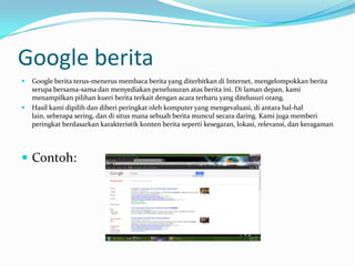 Google berita
   Google berita terus-menerus membaca berita yang diterbitkan di Internet, mengelompokkan berita
    serupa bersama-sama dan menyediakan penelusuran atas berita ini. Di laman depan, kami
    menampilkan pilihan kueri berita terkait dengan acara terbaru yang ditelusuri orang.
   Hasil kami dipilih dan diberi peringkat oleh komputer yang mengevaluasi, di antara hal-hal
    lain, seberapa sering, dan di situs mana sebuah berita muncul secara daring. Kami juga memberi
    peringkat berdasarkan karakteristik konten berita seperti kesegaran, lokasi, relevansi, dan keragaman




 Contoh:
 