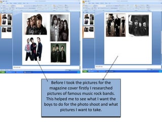 Before I took the pictures for the
  magazine cover firstly I researched
 pictures of famous music rock bands.
 This helped me to see what I want the
boys to do for the photo shoot and what
         pictures I want to take.
 