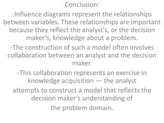 Conclusion:
   -Influence diagrams represent the relationships
between variables. These relationships are important
  because they reflect the analyst's, or the decision
         maker’s, knowledge about a problem.
  -The construction of such a model often involves
 collaboration between an analyst and the decision
                        maker.
     -This collaboration represents an exercise in
         knowledge acquisition — the analyst
   attempts to construct a model that reflects the
          decision maker’s understanding of
                 the problem domain.
 