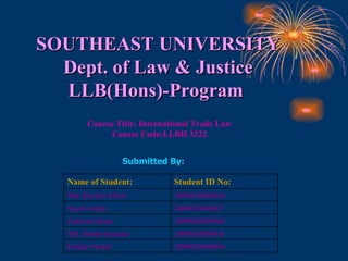 SOUTHEAST UNIVERSITY Dept. of Law & Justice LLB(Hons)-Program  Course Title: International Trade Law Course Code:LLBH 3222 Submitted By: 2009020300044 Eshita Mahal 2009020300041 Md. Dulal Hossain 2009020300040 Zahirul Islam 2009020300037 Sayef Amin 2009020300036 Md. Barkat Ullah Student ID No: Name of Student: 