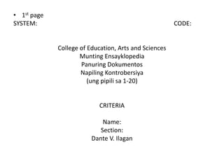• 1st page
SYSTEM:                                                CODE:


             College of Education, Arts and Sciences
                     Munting Ensayklopedia
                     Panuring Dokumentos
                     Napiling Kontrobersiya
                        (ung pipili sa 1-20)


                           CRITERIA

                             Name:
                            Section:
                         Dante V. Ilagan
 