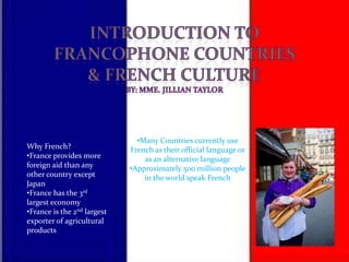 •Many Countries currently use
Why French?                  French as their official language or
•France provides more            as an alternative language
foreign aid than any         •Approximately 500 million people
other country except             in the world speak French
Japan
•France has the 3rd
largest economy
•France is the 2nd largest
exporter of agricultural
products
 