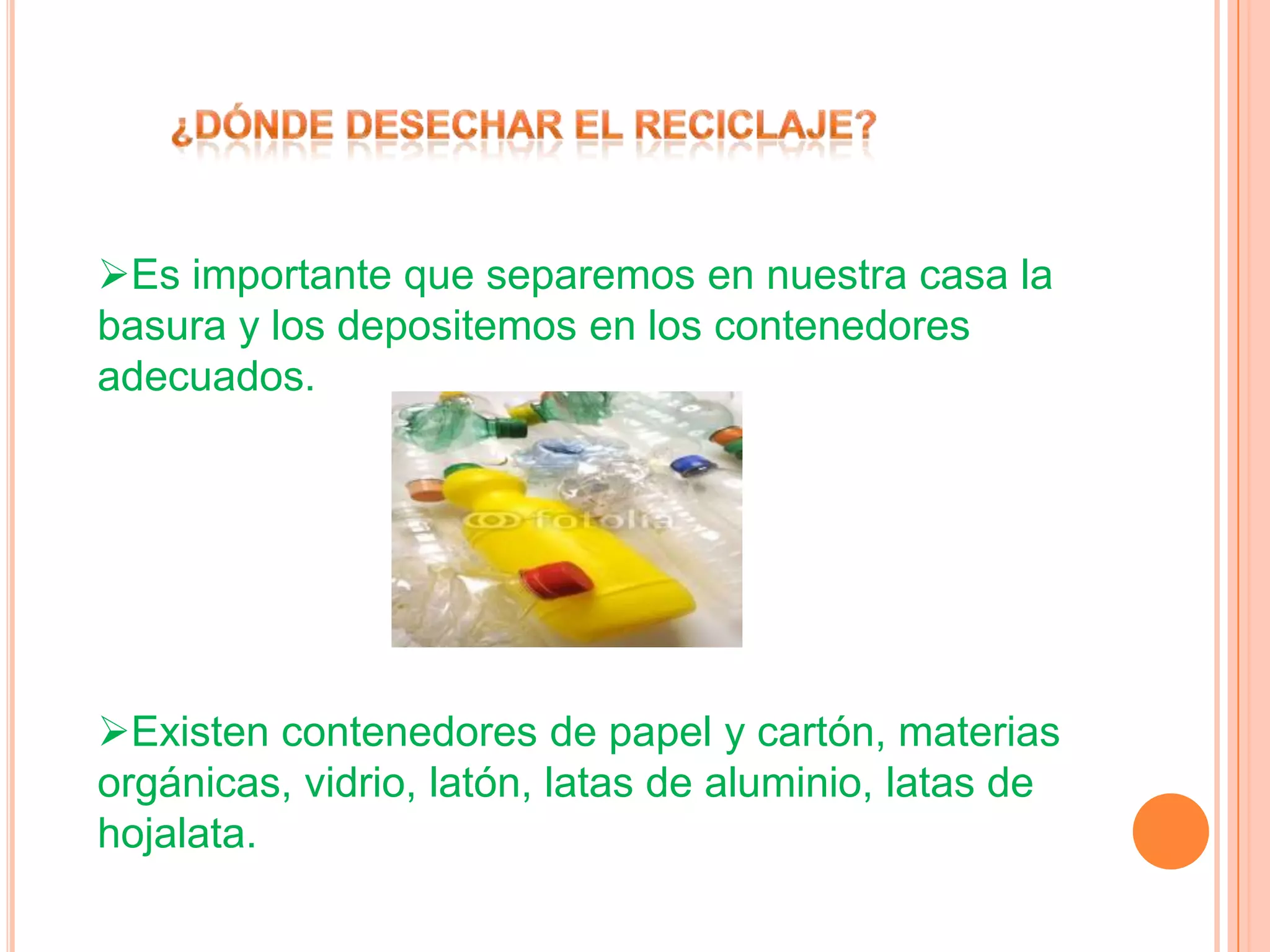 Es importante que separemos en nuestra casa la
basura y los depositemos en los contenedores
adecuados.
Existen contenedores de papel y cartón, materias
orgánicas, vidrio, latón, latas de aluminio, latas de
hojalata.