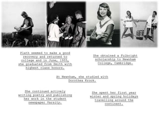 Plath seemed to make a good
  recovery and returned to             She obtained a Fulbright
 college and in June, 1955,             scholarship to Newnham
she graduated from Smith with             College, Cambridge.
    highest class honors.

                    At Newnham, she studied with
                           Dorothea Krook.


   She continued actively              She spent her first year
writing poetry and publishing         winter and spring holidays
   her work in the student              travelling around the
     newspaper Varsity.                       continent.
 