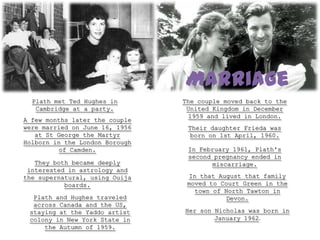 Marriage
  Plath met Ted Hughes in       The couple moved back to the
   Cambridge at a party.         United Kingdom in December
                                 1959 and lived in London.
A few months later the couple
were married on June 16, 1956    Their daughter Frieda was
   at St George the Martyr        born on 1st April, 1960.
Holborn in the London Borough
          of Camden.             In February 1961, Plath's
                                 second pregnancy ended in
   They both became deeply             miscarriage.
 interested in astrology and
the supernatural, using Ouija    In that August that family
           boards.               moved to Court Green in the
                                   town of North Tawton in
  Plath and Hughes traveled                Devon.
  across Canada and the US,
 staying at the Yaddo artist    Her son Nicholas was born in
 colony in New York State in            January 1962.
     the Autumn of 1959.
 