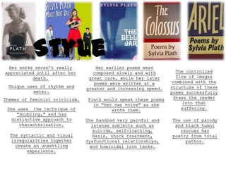 Style
  Her works weren’t really          Her earlier poems were
appreciated until after her        composed slowly and with        The controlled
           death.                great care, while her later       flow of images
                                    poems were written at a      combined with the
  Unique uses of rhythm and                                     structure of these
                                greater and increasing speed.
           meter.                                               poems successfully
Themes of feminist criticism.   Plath would speak these poems     draws the reader
                                  in "her own voice" as she           into that
 She uses the technique of               wrote them.                 suffering.
    "doubling," and has
  distinctive approach to       She handled very painful and    The use of parody
     characterization.            intense subjects such as       and black humor
                                   suicide, self-loathing,         rescues her
  The syntactic and visual         Nazis, shock treatment,      poetry from total
  irregularities together       dysfunctional relationships,         pathos.
    create an unsettling          and homicidal iron tanks.
        experience.
 