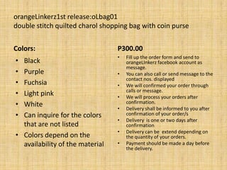 orangeLinkerz1st release:oLbag01
double stitch quilted charol shopping bag with coin purse


Colors:                          P300.00
                                 •   Fill up the order form and send to
• Black                              orangeLInkerz facebook account as
                                     message.
• Purple                         •   You can also call or send message to the
                                     contact nos. displayed
• Fuchsia                        •   We will confirmed your order through
                                     calls or message.
• Light pink                     •   We will process your orders after
• White                              confirmation.
                                 •   Delivery shall be informed to you after
• Can inquire for the colors         confirmation of your order/s
                                 •   Delivery is one or two days after
  that are not listed                confirmation
                                 •   Delivery can be extend depending on
• Colors depend on the               the quantity of your orders.
  availability of the material   •   Payment should be made a day before
                                     the delivery.
 