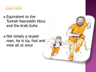 Equivalent to the
Turkish Nasreddin Hoca
and the Arab Guha

Not simply a stupid
man, he is sly, fool and
wise all at once
 