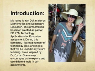 Introduction:
My name is Yan Dai, major on
Mathematics and Secondary
Education. This presentation
has been created as part of
ED 271- Technology
Applications for Education
assignment. During this
semester, I learnt a number of
technology tools and media
that will be useful in my future
teaching. I was inspired by
Dr. Cyrus. She always
encourages us to explore and
use different tools in our
assignments.
 