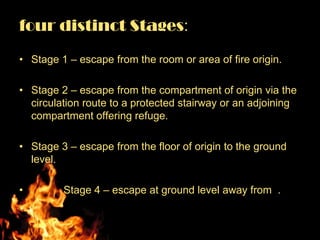 four distinct Stages:

• Stage 1 – escape from the room or area of fire origin.

• Stage 2 – escape from the compartment of origin via the
  circulation route to a protected stairway or an adjoining
  compartment offering refuge.

• Stage 3 – escape from the floor of origin to the ground
  level.

•        Stage 4 – escape at ground level away from .
•
 