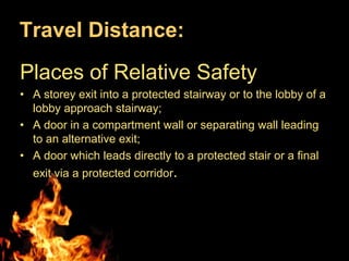 Travel Distance:
Places of Relative Safety
• A storey exit into a protected stairway or to the lobby of a
  lobby approach stairway;
• A door in a compartment wall or separating wall leading
  to an alternative exit;
• A door which leads directly to a protected stair or a final
  exit via a protected corridor.
 