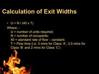 Calculation of Exit Widths
 • U = N / (40 x T)
 Where: -
   U = number of units required;
   N = number of occupants;
   40 = standard rate of flow – constant;
   T = Flow time (i.e. 3 mins for Class ‘A’, 2.5 mins for
   Class ‘B’ and 2 mins for Class ‘C’)
 