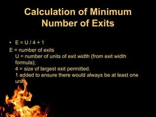 Calculation of Minimum
         Number of Exits
• E=U/4+1
E = number of exits
  U = number of units of exit width (from exit width
  formula);
  4 = size of largest exit permitted.
  1 added to ensure there would always be at least one
  unit.
 