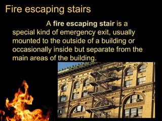 Fire escaping stairs
            A fire escaping stair is a
 special kind of emergency exit, usually
 mounted to the outside of a building or
 occasionally inside but separate from the
 main areas of the building.
 