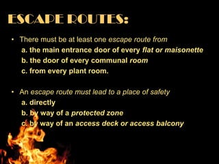 ESCAPE ROUTES:
• There must be at least one escape route from
  a. the main entrance door of every flat or maisonette
  b. the door of every communal room
  c. from every plant room.

• An escape route must lead to a place of safety
  a. directly
  b. by way of a protected zone
  c. by way of an access deck or access balcony
 