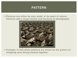 PATTERN

 Patterns can either be man made, or be apart of nature.
  Patterns add a visual rhythm and harmony to photographs.




 Example- In this photo patterns are shown by the pattern of
  shopping carts being stacked together.
 