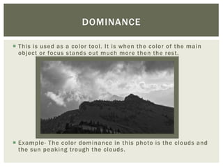 DOMINANCE

 This is used as a color tool. It is when the color of the main
  object or focus stands out much more then the rest.




 Example- The color dominance in this photo is the clouds and
  the sun peaking trough the clouds.
 