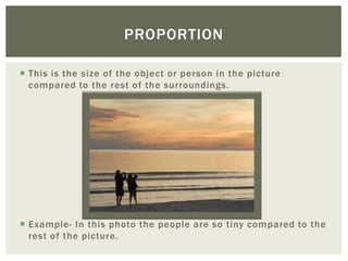 PROPORTION

 This is the size of the object or person in the picture
  compared to the rest of the surroundings.




 Example- In this photo the people are so tiny compared to the
  rest of the picture.
 