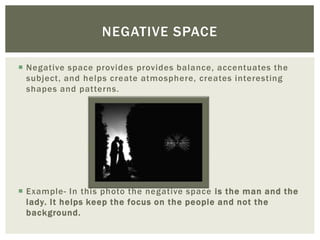 NEGATIVE SPACE

 Negative space provides provides balance, accentuates the
  subject, and helps create atmosphere, creates interesting
  shapes and patterns.




 Example- In this photo the negative space is the man and the
  lady. It helps keep the focus on the people and not the
  background.
 
