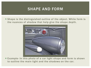 SHAPE AND FORM

 Shape is the distinguished outline of the object. While form is
  the nuances of shadow that help give the shape depth.




 Example- In this photo of a car light shape and form is shown
  to outline the main light and the shadows on the car.
 
