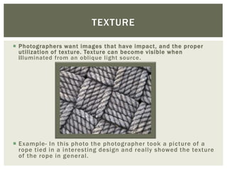 TEXTURE

 Photographers want images that have impact, and the proper
  utilization of texture. Texture can become visible when
  illuminated from an oblique light source .




 Example- In this photo the photographer took a picture of a
  rope tied in a interesting design and really showed the texture
  of the rope in general.
 