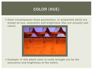 COLOR (HUE)

 Color encompasses three parameters, or properties which are
  known as hue, saturation and brightness. Hue are actually just
  colors.




 Example- In this photo color is really brought out by the
  saturation and brightness of the colors.
 
