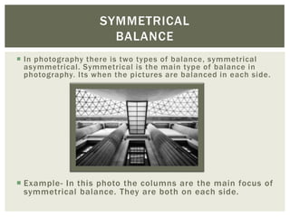SYMMETRICAL
                      BALANCE
 In photography there is two types of balance, symmetrical
  asymmetrical. Symmetrical is the main type of balance in
  photography. Its when the pictures are balanced in each side.




 Example- In this photo the columns are the main focus of
  symmetrical balance. They are both on each side.
 