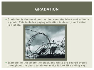 GRADATION

 Gradation is the tonal contrast between the black and white in
  a photo. This includes paying attention to density, and detail
  in a photo.




 Example- In this photo the black and white are shared evenly
  throughout the photo to almost make it look like a dirty sky.
 