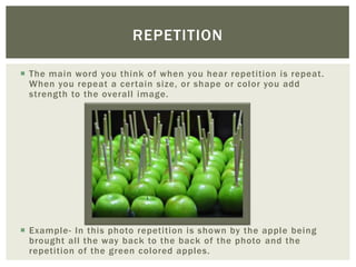 REPETITION

 The main word you think of when you hear repetition is repeat.
  When you repeat a certain size, or shape or color you add
  strength to the overall image.




 Example- In this photo repetition is shown by the apple being
  brought all the way back to the back of the photo and the
  repetition of the green colored apples.
 