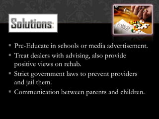  Pre-Educate in schools or media advertisement.
 Treat dealers with advising, also provide
  positive views on rehab.
 Strict government laws to prevent providers
  and jail them.
 Communication between parents and children.
 