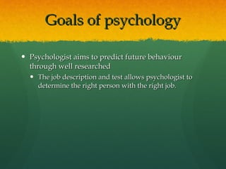 Goals of psychology Psychologist aims to predict future behaviour through well researched The job description and test allows psychologist to determine the right person with the right job. 