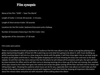 Name of the film: “SHM” – ‘Save The World’

Length of trailer: 1 minute 30 seconds - 2 minutes.

Length of short version trailer: 30 seconds

Locations for the film trailer: bedroom/classroom and a Hallway

Number of characters featuring in the film trailer: One

Age/gender of the characters: 17-18 male



Film trailer plot outline:

There is a Countdown to build up excitement of audience that the new album is out, shows a young boy playing with a
globe representing thoughts of how he’s life is planning out and what he’s going to do about it, with music building up
whilst counting down it will mix to a slow song as he stands with the globe, it will then drop again into an up-beat song as
he picks up the globe and throws it. Then the globe dropping will cut loads showing the drop over and over as the beat
repeats, he will then exit the room and out into the hall where he will release all his emotions and spin, the spin will then
be slow-monition for effect and he will then carry on dancing zooming into a close-up of his feet not moving, then another
of his eyes closed as the video then goes into rewind and shows the globe coming off the floor and back into his hands and
sitting down again. Showing the audience what music can do for you, especially their new album as it will make you feel
on top of the world and want to dance around with happiness! It will then finish by showing all important information
about the release dates and price ect with voiceover of fans talking about the album.
 