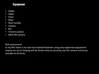 •   Globe
•   Table
•   Chair
•   Door
•   Door handle
•   Lockers
•   Bin
•   Trainers (actor)
•   DSLR HD camera


Risk assessment:
In my film there is no real risk involved however using very expensive equipment
anyone on set or helping will be shown how to correctly use the camera and to be
sensible at all times.
 
