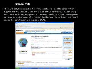 There will only be one real cost for my project as its set in the school which
supplies me with a table, chairs and a door. The camera is also supplied along
with the other filming equipment so I will only need to purchase the one prop I
am using which is a globe, after researching the item I found I could purchase it
online through Amazon at a charge of £4.75.
 