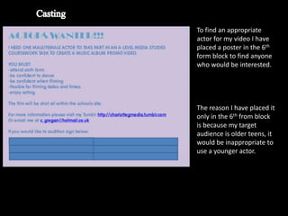 To find an appropriate
actor for my video I have
placed a poster in the 6th
form block to find anyone
who would be interested.




The reason I have placed it
only in the 6th from block
is because my target
audience is older teens, it
would be inappropriate to
use a younger actor.
 