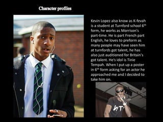 Kevin Lopez also know as K-fevah
is a student at Turnford school 6th
form, he works as Morrison's
part-time. He is part French part
English, he loves to preform as
many people may have seen him
at turnfords got talent, he has
also just auditioned for Britain's
got talent. He’s idol is Tinie
Tempah. When I put up a poster
in 6th form asking for an actor he
approached me and I decided to
take him on.
 