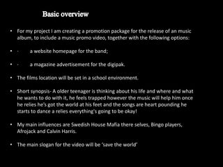 • For my project I am creating a promotion package for the release of an music
  album, to include a music promo video, together with the following options:

• ·     a website homepage for the band;

• ·     a magazine advertisement for the digipak.

• The films location will be set in a school environment.

• Short synopsis- A older teenager is thinking about his life and where and what
  he wants to do with it, he feels trapped however the music will help him once
  he relies he’s got the world at his feet and the songs are heart pounding he
  starts to dance a relies everything's going to be okay!

• My main influences are Swedish House Mafia there selves, Bingo players,
  Afrojack and Calvin Harris.

• The main slogan for the video will be ‘save the world’
 
